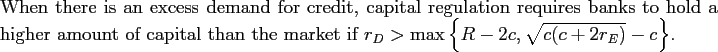 \begin{proposition} When there is an excess demand for credit, capital regulation requires banks to hold a higher amount of capital than the market if $r_{D}>\max\left\{ R-2c,\sqrt{c(c+2r_{E})}-c\right\} $. \end{proposition}