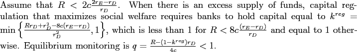 \begin{proposition} Assume that $R<2c\frac{2r_{E}-r_{D}}{r_{D}}$. When there is an excess supply of funds, capital regulation that maximizes social welfare requires banks to hold capital equal to $k^{reg}=\min\left\{ \frac{Rr_{D}+r_{D}^{2}-8c\left( r_{E}-r_{D}\right) }{r_{D}^{2}},1\right\} $, which is less than 1 for $R<8c\frac{\left( r_{E}-r_{D}\right) }{r_{D}}$\ and equal to 1 otherwise. Equilibrium monitoring is $q=\frac{R-(1-k^{reg})r_{D}}{4c}<1$. \end{proposition}