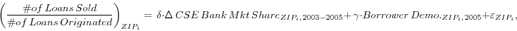 \begin{displaymath} \left( {\frac{\char93 of\,Loans\,Sold}{\char93 of\,Loans\,Originated}} \right)_{ZIP_i } =\,\delta \cdot \Delta \,CSE\,Bank\,Mkt\,Share_{ZIP_i ,{\kern 1pt}2003-2005} +\,\gamma \cdot Borrower\,Demo._{ZIP_i ,{\kern 1pt}2005} +\varepsilon _{ZIP_i } , \end{displaymath}