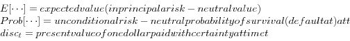 \begin{displaymath} \begin{array}{l} E[\cdots ] = expected value (in principal a risk-neutral value) \ Prob[\cdots ] = unconditional risk-neutral probability of survival (default at) at t \ disc_{t } = present value of one dollar paid with certainty at time t \ \end{array}\end{displaymath}