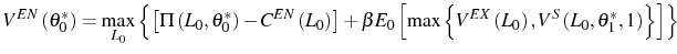 \displaystyle V^{EN}\left( \theta_{0}^{\ast}\right) =\max_{L_{0}}\left\{ \left[ \Pi\left( L_{0},\theta_{0}^{\ast}\right) -C^{EN}\left( L_{0}\right) \right] +\beta E_{0}\left[ \max\left\{ V^{EX}\left( L_{0}\right) ,V^{S}\left( L_{0},\theta_{1}^{\ast},1\right) \right\} \right] \right\}