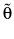  \tilde{\theta}