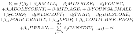 \begin{displaymath} \begin{array}{c} Y_i =f(\beta _0 +\beta _1 SMALL_i +\beta _2 MID\_SIZE_i +\beta _3 YOUNG_i \ +\beta _4 ADOLESCENT_i +\beta _5 MID\_AGE_i +\beta _6 YOUNG\& SMALL \ +\beta _7 CORP_i +\beta _8 NLOC\_OFF_i +\beta _9 TNBR_i +\beta _{10} DB\_SCORE_i \ +\beta _{11} POOR\_CREDIT_i +\beta _{12} LPOP_i +\beta _{13} COMM\_BNK\_PROP_i \ +\beta _{14} URBAN_i +\sum\limits_{j=15}^{22} {\beta _j CENSDIV_{j-13,i} } )+\varepsilon i \ \end{array}\end{displaymath}