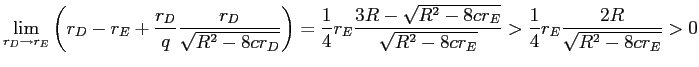 LaTex Encoded Math: \displaystyle \lim_{r_{D}\rightarrow r_{E}}\left( r_{D}-r_{E}+\frac{r_{D}}{q}\frac{r_{D}% }{\sqrt{R^{2}-8cr_{D}}}\right) =\frac{1}{4}r_{E}\frac{3R-\sqrt{R^{2}-8cr_{E}% }}{\sqrt{R^{2}-8cr_{E}}}>\frac{1}{4}r_{E}\frac{2R}{\sqrt{R^{2}-8cr_{E}}}>0