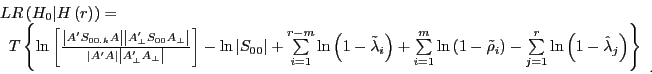 \begin{displaymath} \begin{array}{l} LR\left( {H_0 \vert H\left( r \right)} \right)= \ \;\;T\left\{ {\ln \left[ {\frac{\left\vert {{A}'S_{00.k} A} \right\vert\left\vert {{A}'_\bot S_{00} A_\bot } \right\vert}{\left\vert {{A}'A} \right\vert\left\vert {{A}'_\bot A_\bot } \right\vert}} \right]-\ln \left\vert {S_{00} } \right\vert+\sum\limits_{i=1}^{r-m} {\ln \left( {1-\tilde {\lambda }_i } \right)+\sum\limits_{i=1}^m {\ln \left( {1-\tilde {\rho }_i } \right)} -\sum\limits_{j=1}^r {\ln \left( {1-\hat {\lambda }_j } \right)} } } \right\} \ \end{array}_{.} \end{displaymath}