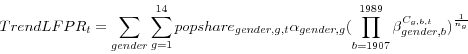 \begin{displaymath} TrendLFPR_t =\sum\limits_{gender} {\sum\limits_{g=1}^{14} {popshare_{gender,g,t} \alpha _{gender,g} (\prod\limits_{b=1907}^{1989} {\beta _{gender,b} ^{C_{g,b,t} }} )^{\frac{1}{n_g }}} } \end{displaymath}