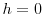  h = 0