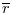  \overline{r}