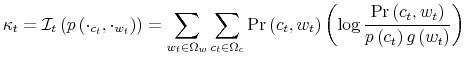 \displaystyle \kappa_{t}=\mathcal{I}_{t}\left( p\left( \cdot_{c_{t}},\cdot_{w_{t}}\right) \right) =\sum_{w_{t}\in\Omega_{w}}\sum_{c_{t}\in\Omega_{c}}\Pr\left( c_{t},w_{t}\right) \left( \log\frac{\Pr\left( c_{t},w_{t}\right) }{p\left( c_{t}\right) g\left( w_{t}\right) }\right)% 