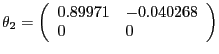 $\displaystyle \theta_{2} =\left( {{\begin{array}{*{20}c} {0.89971} \hfill & {-0.040268} \hfill \ 0 \hfill & 0 \hfill \ \end{array} }} \right) $