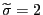 $ \widetilde{\sigma}=2$