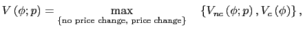 $\displaystyle V\left( \phi;p\right) =\max_{\left\{ \text{no price change, price change}\right\} }\quad\left\{ V_{nc}\left( \phi;p\right) ,V_{c}\left( \phi\right) \right\} , $