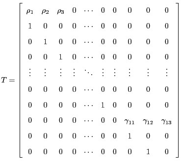 $\displaystyle T=\left[ \begin{array}[c]{cccccccccc} \rho_{1} & \rho_{2} & \rho_{3} & 0 & \cdots & 0 & 0 & 0 & 0 & 0\\ 1 & 0 & 0 & 0 & \cdots & 0 & 0 & 0 & 0 & 0\\ 0 & 1 & 0 & 0 & \cdots & 0 & 0 & 0 & 0 & 0\\ 0 & 0 & 1 & 0 & \cdots & 0 & 0 & 0 & 0 & 0\\ \vdots & \vdots & \vdots & \vdots & \ddots & \vdots & \vdots & \vdots & \vdots & \vdots\\ 0 & 0 & 0 & 0 & \cdots & 0 & 0 & 0 & 0 & 0\\ 0 & 0 & 0 & 0 & \cdots & 1 & 0 & 0 & 0 & 0\\ 0 & 0 & 0 & 0 & \cdots & 0 & 0 & \gamma_{11} & \gamma_{12} & \gamma_{13}\\ 0 & 0 & 0 & 0 & \cdots & 0 & 0 & 1 & 0 & 0\\ 0 & 0 & 0 & 0 & \cdots & 0 & 0 & 0 & 1 & 0 \end{array} \right]$