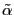 $ \tilde{\alpha}$