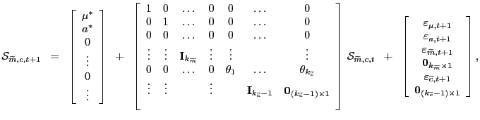 $\displaystyle \mathcal{S}_{\widetilde{m},c,t+1} \; \; = \; \; \left[ \begin{array}[c]{c} \mu^{\ast}\\ a^{\ast}\\ 0\\ \vdots\\ 0\\ \vdots \end{array} \right] \; \; + \; \; \left[ \begin{array}[c]{ccccccc} 1 & 0 & \ldots & 0 & 0 & \ldots & 0\\ 0 & 1 & \ldots & 0 & 0 & \ldots & 0\\ 0 & 0 & \ldots & 0 & 0 & \ldots & 0\\ \vdots & \vdots & \mathbf{I}_{k_{\widetilde{m}}} & \vdots & \vdots & & \vdots\\ 0 & 0 & \ldots & 0 & \theta_{1} & \ldots & \theta_{k_{\widetilde{c}}}\\ \vdots & \vdots & & \vdots & & \mathbf{I}_{k_{\widetilde{c}}-1} & \mathbf{0}_{(k_{\widetilde{c}}-1) \times1}\\ & & & & & & \end{array} \right] \, \mathcal{S}_{\widetilde{m},c,t} \; \; + \; \; \left[ \begin{array}[c]{c} \varepsilon_{\mu,t+1}\\ \varepsilon_{a,t+1}\\ \varepsilon_{\widetilde{m},t+1}\\ \mathbf{0}_{k_{\widetilde{m}} \times1}\\ \varepsilon_{\widetilde{c},t+1}\\ \mathbf{0}_{(k_{\widetilde{c}}-1) \times1}\\ \end{array} \right] ,$