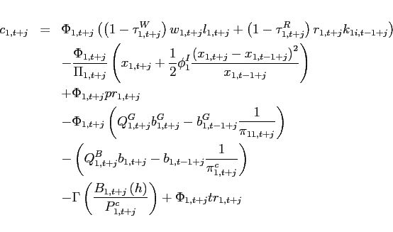 \begin{eqnarray*} c_{1,t+j} &=&\Phi _{1,t+j}\left( \left( 1-\tau _{1,t+j}^{W}\right) w_{1,t+j}l_{1,t+j}+\left( 1-\tau _{1,t+j}^{R}\right) r_{1,t+j}k_{1i,t-1+j}\right) \ &&-\frac{\Phi _{1,t+j}}{\Pi _{1,t+j}}\left( x_{1,t+j}+\frac{1}{2}\phi _{1}^{I}\frac{\left( x_{1,t+j}-x_{1,t-1+j}\right) ^{2}}{x_{1,t-1+j}}\right) \ &&+\Phi _{1,t+j}pr_{1,t+j} \ &&-\Phi _{1,t+j}\left( Q_{1,t+j}^{G}b_{1,t+j}^{G}-b_{1,t-1+j}^{G}\frac{1}{ \pi _{11,t+j}}\right) \ &&-\left( Q_{1,t+j}^{B}b_{1,t+j}-b_{1,t-1+j}\frac{1}{\pi _{1,t+j}^{c}} \right) \ &&-\Gamma \left( \frac{B_{1,t+j}\left( h\right) }{P_{1,t+j}^{c}}\right) +\Phi _{1,t+j}tr_{1,t+j} \end{eqnarray*}