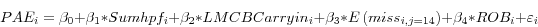 \begin{displaymath} PAE_i =\beta _0 +\beta _1 \ast Sumhpf_i +\beta _2 \ast LMCBCarryin_i +\beta _3 \ast E\left( {miss_{i,j=14} } \right)+\beta _4 \ast ROB_i +\varepsilon _i \end{displaymath}