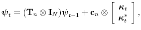 \displaystyle \boldsymbol{\psi}_{t}=(\mathbf{T}_{n}\otimes\mathbf{I}_{N})\boldsymbol{\psi }_{t-1}+\mathbf{c}_{n}\otimes\left[ \begin{array}[c]{c}% \boldsymbol{\kappa}_{t}\\ \boldsymbol{\kappa}_{t}^{\ast}% \end{array} \right] ,% 