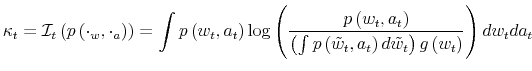 \displaystyle \kappa_{t}=\mathcal{I}_{t}\left( p\left( \cdot_{w},\cdot_{a}\right) \right) =\int p\left( w_{t},a_{t}\right) \log\left( \frac{p\left( w_{t},a_{t}\right) }{\left( \int p\left( \tilde{w}_{t},a_{t}\right) d\tilde{w}_{t}\right) g\left( w_{t}\right) }\right) dw_{t}da_{t} % 