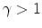  \gamma>1