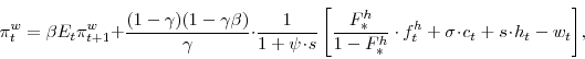 \begin{displaymath} \pi^{w}_{t}=\beta E_{t}\pi^{w}_{t+1}+\frac{(1-\gamma)(1-\gamma\beta)}{\gamma}\cdot\frac{1}{1+\psi\!\cdot\!s} \left[\frac{F^{h}_{\ast}}{1-F^{h}_{\ast}}\cdot f^{h}_{t} + \sigma\!\cdot\!c_{t}+s\!\cdot\!h_{t}-w_{t}\right]\!, \end{displaymath}