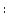 \displaystyle :
