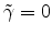  \tilde{\gamma}=0