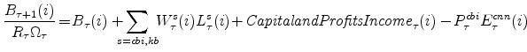 \displaystyle \frac{B_{\tau+1}(i)}{R_{\tau}\Omega_{\tau}} \!=\! B_{\tau}(i)+\!\!\!\!\sum_{s=cbi,kb}\!\! W^{s}_{\tau}(i)L^{s}_{\tau}(i) \!+\!{% \mathit{Capital and Profits Income}}_{\tau}(i) -\!P^{cbi}_{\tau}E^{cnn}_{\tau}(i) \notag