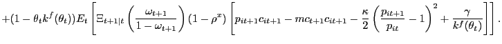 $\displaystyle + (1-\theta_{t} k^{f}(\theta_{t})) E_{t}\left[ \Xi_{t+1\vert t} \left( \frac{\omega_{t+1}}{1-\omega_{t+1}}\right) (1-\rho^{x}) \left[ p_{it+1} c_{it+1} - mc_{t+1} c_{it+1} - \frac{\kappa}{2}\left( \frac{p_{it+1}}{p_{it} }-1\right) ^{2} + \frac{\gamma}{k^{f}(\theta_{t})} \right] \right] .$