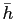 $ \bar{h}$