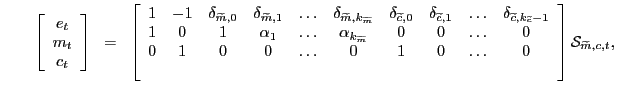 $\displaystyle \qquad\left[ \begin{array}[c]{c} e_{t}\\ m_{t}\\ c_{t} \end{array} \right] \; \; = \; \; \left[ \begin{array}[c]{cccccccccc} 1 & -1 & \delta_{\widetilde{m},0} & \delta_{\widetilde{m},1} & \ldots & \delta_{\widetilde{m},k_{\widetilde{m}}} & \delta_{\widetilde{c},0} & \delta_{\widetilde{c},1} & \ldots & \delta_{\widetilde{c},k_{\widetilde{c}} -1}\\ 1 & 0 & 1 & \alpha_{1} & \ldots & \alpha_{k_{\widetilde{m}}} & 0 & 0 & \ldots & 0\\ 0 & 1 & 0 & 0 & \ldots & 0 & 1 & 0 & \ldots & 0\\ & & & & & & & & & \end{array} \right] \mathcal{S}_{\widetilde{m},c,t},$