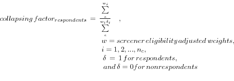\begin{displaymath} \begin{array}{l} collapsing\,factor_{respondents} \,=\,\frac{\sum\limits_c^ {w_i } }{\sum\limits_c^ {w_i \delta _i } }\quad , \\ \quad \quad \quad \quad \quad \quad \quad \quad \quad \quad \quad \quad \quad \quad w=screener\,eligibility\,adjusted\,weights, \\ \quad \quad \quad \quad \quad \quad \quad \quad \quad \quad \quad \quad \quad \quad i=1,2,...,n_c , \\ \,\quad \quad \quad \quad \quad \quad \quad \quad \quad \quad \quad \quad \quad \quad \delta \,=\,1\,for\,respondents,\quad \\ \quad \quad \quad \quad \quad \quad \quad \quad \quad \quad \quad \quad \quad \;\quad and\,\delta =0for\,nonrespondents \\ \\ \end{array} \end{displaymath}