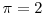  \pi=2
