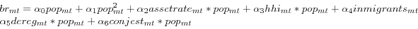 \begin{displaymath} \begin{array}{l} br_{mt} =\alpha _0 pop_{mt} +\alpha _1 pop_{mt}^2 +\alpha _2 assetrate_{mt} \ast pop_{mt} +\alpha _3 hhi_{mt} \ast pop_{mt} +\alpha _4 inmigrants_{mt} \ \alpha _5 dereg_{mt} \ast pop_{mt} +\alpha _6 conjest_{mt} \ast pop_{mt} \ \end{array}\end{displaymath}