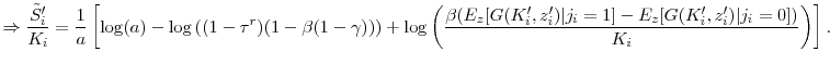 \displaystyle \Rightarrow \frac{\tilde{S}_i^{\prime }}{K_i} = \frac{1}{a} \left[\log(a) - \log\left((1-\tau^r)(1-\beta(1-\gamma))\right) + \log\left(\frac{\beta( E_z[G(K_i^{\prime }, z_i^{\prime })\vert j_i=1] - E_z[G(K_i^{\prime }, z_i^{\prime })\vert j_i=0])}{K_i}\right) \right]. \notag
