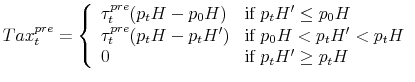 \displaystyle Tax^{pre}_t = \left\{ \begin{array}{ll} \tau^{pre}_t (p_tH - p_0H) & \mbox{if } p_tH' \leq p_0H \\ \tau^{pre}_t (p_tH - p_tH') & \mbox{if } p_0H < p_tH' < p_tH \\ 0 & \mbox{if } p_tH' \geq p_tH \end{array} \right.