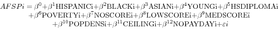 \begin{displaymath} \begin{array}{c} AFSPi=\beta$^{0}$+\beta$^{1}$HISPANICi+\beta $^{2}$BLACKi+\beta $^{3}$ASIANi+\beta $^{4}$YOUNGi+\beta $^{5}$HSDIPLOMAi \ +\beta $^{6}$POVERTYi+\beta $^{7}$NOSCOREi+\beta$^{8}$LOWSCOREi+\beta$^{9}$MEDSCOREi \ +\beta $^{10}$POPDENSi+\beta $^{11}$CEILINGi+\beta $^{12}$NOPAYDAYi+\varepsilon i \ \ \end{array}\end{displaymath}