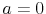  a=0