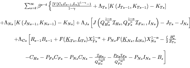 \begin{displaymath} \begin{array}[c]{c} \sum_{s=t}^{\infty}\beta^{s-t}\left\{ \frac{\left[ V\left( C_{s},\mathcal{C }_{s-1},L_{s}\right) \right] ^{1-\gamma}-1}{1-\gamma}+\Lambda_{Ts}\left[ K\left( J_{Ts-1},K_{Ts-1}\right) -K_{Ts}\right] \right. \ \ +\Lambda_{Ns}\left[ K\left( J_{Ns-1},K_{Ns-1}\right) -K_{Ns}\right] +\Lambda_{Js}\left[ J\left( Q_{Hs}^{\frac{1-\alpha}{\alpha}}\mathcal{I} _{Hs},Q_{Fs}^{\frac{1-\alpha}{\alpha}}\mathcal{I}_{Fs},,I_{Ns}\right) -J_{Ts}-J_{Ns}\right] \ \ +\Lambda_{Cs}\left[ R_{s-1}B_{s-1}+F(\underline{K}_{Ts},\underline{L} _{Ts})X_{Ts}^{1-\alpha}+P_{Ns}F(\underline{K}_{Ns},\underline{L} _{Ns} )X_{Ns}^{1-\alpha}-\frac{\zeta}{2}\frac{B_{s}^{2}}{Z_{Ts}}\right. \ \ \left. -C_{Hs}-P_{Fs}C_{Fs}-P_{Ns}C_{Ns}-\frac{\mathcal{I}_{Hs}}{Q_{Hs}^{ \frac{1-\alpha}{\alpha}}}-\frac{P_{Fs}\mathcal{I}_{Fs}}{Q_{Fs}^{\frac{ 1-\alpha}{\alpha}}}-P_{Ns}I_{Ns}-B_{s}\right] \end{array}\end{displaymath}