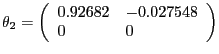 $\displaystyle \theta_{2} =\left( {{\begin{array}{*{20}c} {0.92682} \hfill & {-0.027548} \hfill \ 0 \hfill & 0 \hfill \ \end{array} }} \right) $