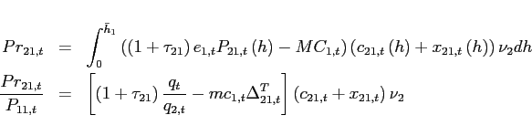 \begin{eqnarray*} Pr_{21,t} &=&\int_{0}^{\bar{h}_{1}}\left( \left( 1+\tau _{21}\right) e_{1,t}P_{21,t}\left( h\right) -MC_{1,t}\right) \left( c_{21,t}\left( h\right) +x_{21,t}\left( h\right) \right) \nu _{2}dh \ \frac{Pr_{21,t}}{P_{11,t}} &=&\left[ \left( 1+\tau _{21}\right) \frac{q_{t} }{q_{2,t}}-mc_{1,t}\Delta _{21,t}^{T}\right] \left( c_{21,t}+x_{21,t}\right) \nu _{2} \end{eqnarray*}