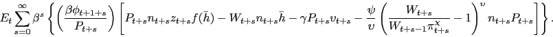 \begin{displaymath} E_t \sum_{s=0}^{\infty} \beta^s \left\{ \left(\frac{\beta \phi_{t+1+s}}{P_{t+s}}\right) \left[ P_{t+s} n_{t+s} z_{t+s} f(\bar{h}) - W_{t+s} n_{t+s} \bar{h} - \gamma P_{t+s} v_{t+s} - \frac{\psi}{\upsilon}\left(\frac{W_{t+s}}{W_{t+s-1} \pi_{t+s}^{\chi}}-1\right)^{\upsilon} n_{t+s} P_{t+s} \right] \right\}. \end{displaymath}