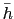 $\bar{h}$