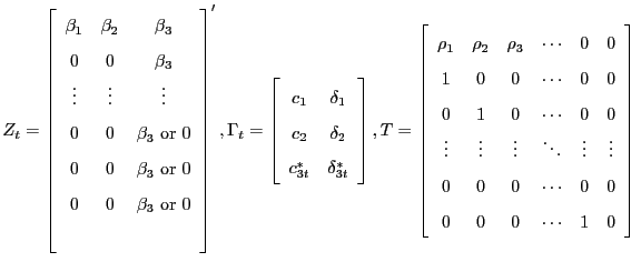 $\displaystyle Z_{t}=\left[ \begin{array}[c]{ccc} \beta_{1} & \beta_{2} & \beta_{3}\\ 0 & 0 & \beta_{3}\\ \vdots & \vdots & \vdots\\ 0 & 0 & \beta_{3}\text{ or }0\\ 0 & 0 & \beta_{3}\text{ or }0\\ 0 & 0 & \beta_{3}\text{ or }0\\ & & \end{array} \right] ^{\prime},\Gamma_{t} =\left[ \begin{array}[c]{cc} c_{1} & \delta_{1}\\ c_{2} & \delta_{2}\\ c_{3t}^{\ast} & \delta_{3t}^{\ast} \end{array} \right] ,T=\left[ \begin{array}[c]{cccccc} \rho_{1} & \rho_{2} & \rho_{3} & \cdots & 0 & 0\\ 1 & 0 & 0 & \cdots & 0 & 0\\ 0 & 1 & 0 & \cdots & 0 & 0\\ \vdots & \vdots & \vdots & \ddots & \vdots & \vdots\\ 0 & 0 & 0 & \cdots & 0 & 0\\ 0 & 0 & 0 & \cdots & 1 & 0 \end{array} \right]\\ $