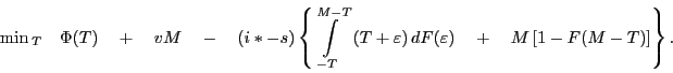 \begin{displaymath} \mathop {\min _ }\limits_T \quad \Phi (T)\quad +\quad vM\quad -\quad (i\ast -s)\left\{ {\int\limits_{-T}^{M-T} {{\kern 1pt}(T+\varepsilon )\,dF(\varepsilon )} \quad +\quad M\left[ {1-F(M-T)} \right]} \right\}. \end{displaymath}