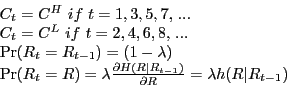 \begin{displaymath} \begin{array}{l} C_t =C^H\,\,if\,\,t=1,3,5,7,\,... \ C_t =C^L\,\,if\,\,t=2,4,6,8,\,... \ \Pr (R_t =R_{t-1} )=(1-\lambda ) \ \Pr (R_t =R)=\lambda \frac{\partial H(R\vert R_{t-1} )}{\partial R}=\lambda h(R\vert R_{t-1} ) \ \end{array}\end{displaymath}