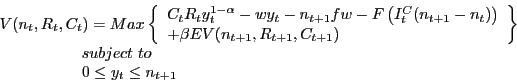 \begin{displaymath} \begin{array}{l} V(n_t ,R_t ,C_t )=Max\left\{ {\begin{array}{l} C_t R_t y_t^{1-\alpha } -wy_t -n_{t+1} fw-F\left( {I_t^C (n_{t+1} -n_t )} \right) \ +\beta EV(n_{t+1} ,R_{t+1} ,C_{t+1} ) \ \end{array}} \right\} \ \,\,\,\,\,\,\,\,\,\,\,\,\,\,\,\,\,\,\,\,\,\,\,\,\,\,\,\,\,\,\,subject\,\,to \ \,\,\,\,\,\,\,\,\,\,\,\,\,\,\,\,\,\,\,\,\,\,\,\,\,\,\,\,\,\,\,0\le y_t \le n_{t+1} \ \end{array}\end{displaymath}