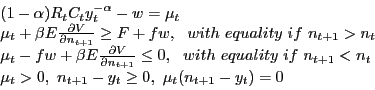 \begin{displaymath} \begin{array}{l} (1-\alpha )R_t C_t y_t^{-\alpha } -w=\mu _t \ \mu _t +\beta E\frac{\partial V}{\partial n_{t+1} }\ge F+fw,\,\,\,\,with\,\,equality\,\,if\,\,n_{t+1} >n_t \ \mu _t -fw+\beta E\frac{\partial V}{\partial n_{t+1} }\le 0,\,\,\,\,with\,\,equality\,\,if\,\,n_{t+1} <n_t \ \mu _t >0,\,\,n_{t+1} -y_t \ge 0,\,\,\mu _t (n_{t+1} -y_t )=0 \ \end{array}\end{displaymath}