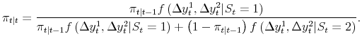 \displaystyle \pi_{t\vert t} = \frac{\pi_{t\vert t-1} f\left( \Delta y_{t}^{1} , \Delta y_{t}^{2} \vert S_{t}=1 \right) }{\pi_{t\vert t-1} f\left( \Delta y_{t}^{1} , \Delta y_{t}^{2} \vert S_{t}=1 \right) + \left( 1-\pi_{t\vert t-1}\right) f\left( \Delta y_{t}^{1} , \Delta y_{t}^{2} \vert S_{t}=2 \right) }.