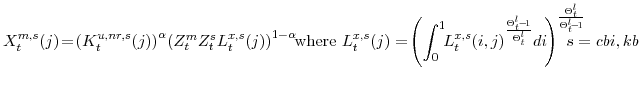 \displaystyle X_{t}^{m,s}(j)\!=\! \left(K^{u,nr,s}_{t}(j)\right)^{\alpha} \!\left( Z^{m}_{t}Z^{s}_{t} L_{t}^{x,s}(j)\right)^{1-\alpha} \!\!{\textrm{where }}L_{t}^{x,s}(j)=\!\left(\int_{0}^{1} \!\! L_{t}^{x,s}(i,j)^{\frac{\Theta^{l}_{t}\!-\!1}{\Theta^{l}_{t}}} di \! \right) ^{\frac{\Theta^{l}_{t}}{\Theta^{l}_{t}\!-\!1}} \!\!\!\!\!\!\!\! s=cbi,kb